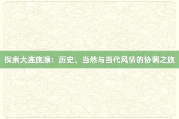 探索大连旅顺：历史、当然与当代风情的协调之旅